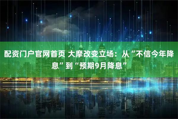 配资门户官网首页 大摩改变立场：从“不信今年降息”到“预期9月降息”