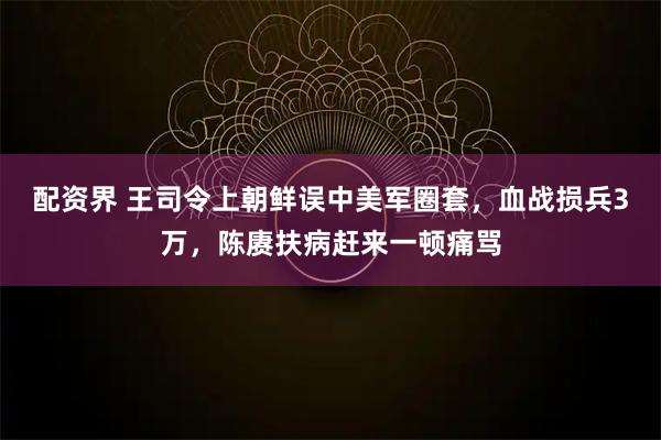 配资界 王司令上朝鲜误中美军圈套，血战损兵3万，陈赓扶病赶来一顿痛骂