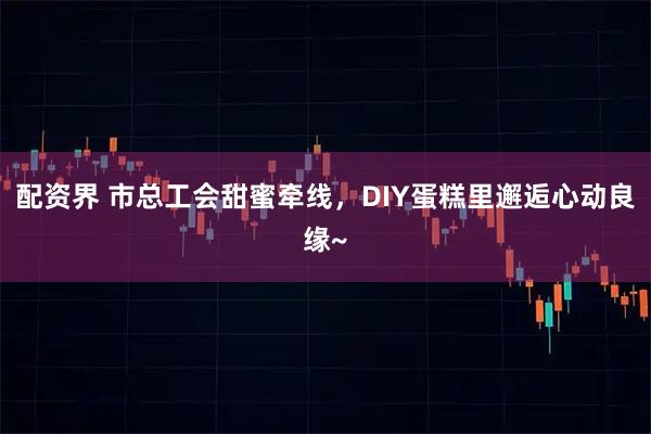 配资界 市总工会甜蜜牵线，DIY蛋糕里邂逅心动良缘~