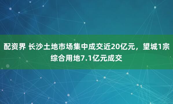 配资界 长沙土地市场集中成交近20亿元，望城1宗综合用地7.1亿元成交