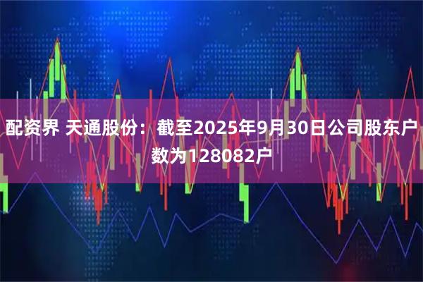 配资界 天通股份：截至2025年9月30日公司股东户数为128082户
