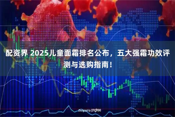 配资界 2025儿童面霜排名公布，五大强霜功效评测与选购指南！