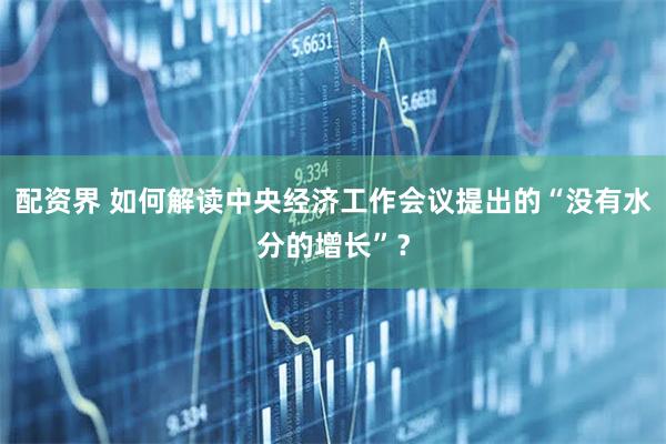 配资界 如何解读中央经济工作会议提出的“没有水分的增长”？