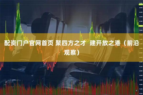 配资门户官网首页 聚四方之才  建开放之港（前沿观察）