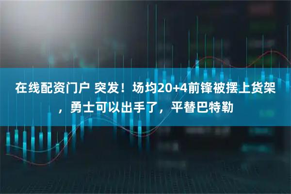 在线配资门户 突发！场均20+4前锋被摆上货架，勇士可以出手了，平替巴特勒