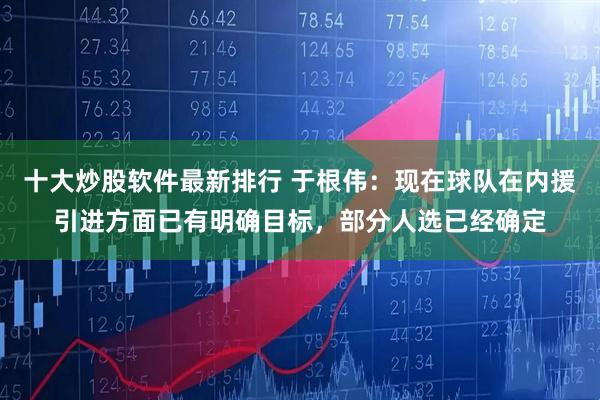 十大炒股软件最新排行 于根伟：现在球队在内援引进方面已有明确目标，部分人选已经确定