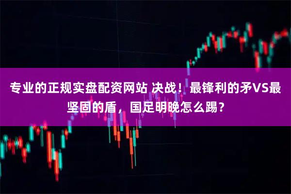 专业的正规实盘配资网站 决战！最锋利的矛VS最坚固的盾，国足明晚怎么踢？