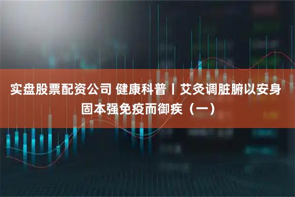实盘股票配资公司 健康科普丨艾灸调脏腑以安身 固本强免疫而御疾（一）
