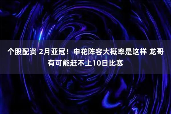 个股配资 2月亚冠！申花阵容大概率是这样 龙哥有可能赶不上10日比赛