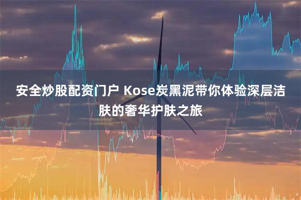 安全炒股配资门户 Kose炭黑泥带你体验深层洁肤的奢华护肤之旅