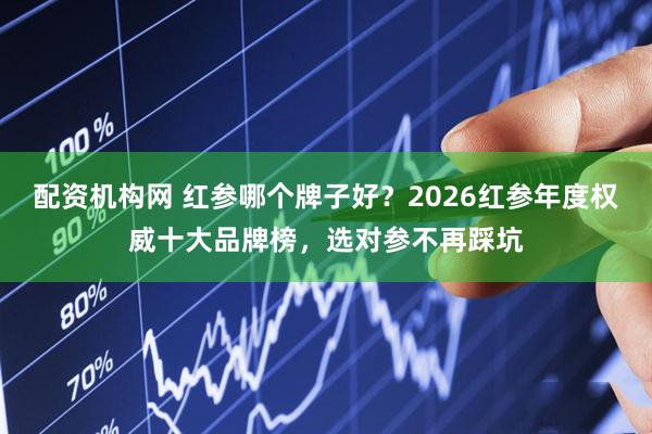 配资机构网 红参哪个牌子好？2026红参年度权威十大品牌榜，选对参不再踩坑