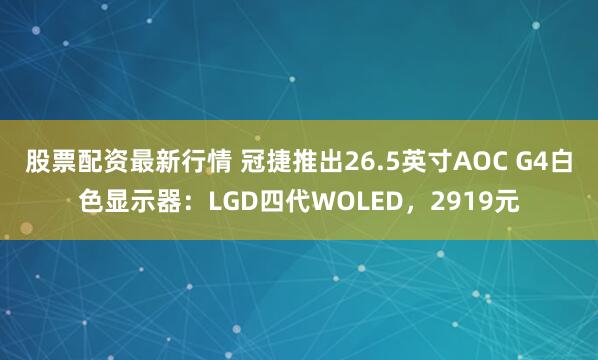 股票配资最新行情 冠捷推出26.5英寸AOC G4白色显示器：LGD四代WOLED，2919元