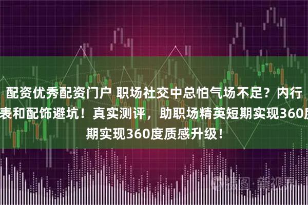 配资优秀配资门户 职场社交中总怕气场不足？内行都用轻奢腕表和配饰避坑！真实测评，助职场精英短期实现360度质感升级！
