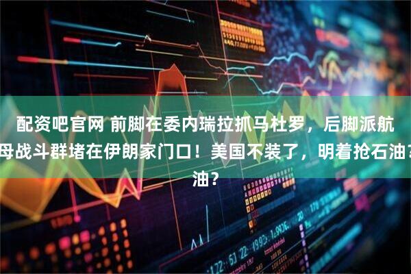 配资吧官网 前脚在委内瑞拉抓马杜罗，后脚派航母战斗群堵在伊朗家门口！美国不装了，明着抢石油？