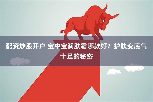 配资炒股开户 宝中宝润肤霜哪款好？护肤变底气十足的秘密