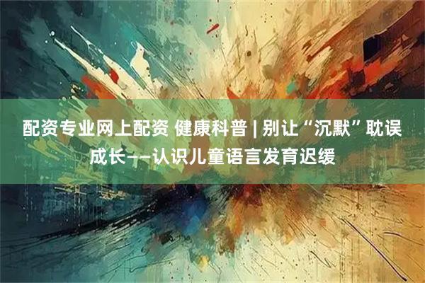 配资专业网上配资 健康科普 | 别让“沉默”耽误成长——认识儿童语言发育迟缓