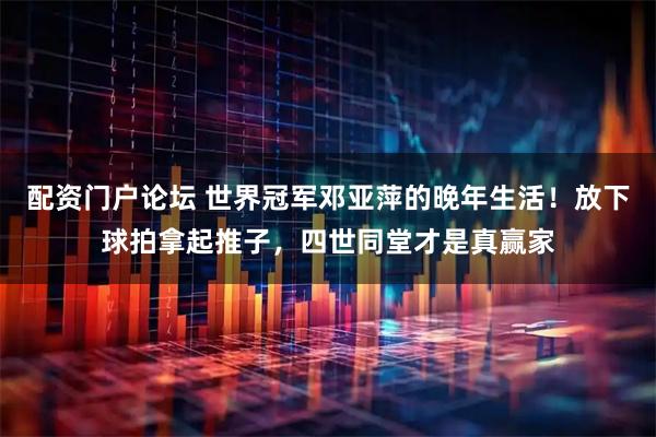 配资门户论坛 世界冠军邓亚萍的晚年生活！放下球拍拿起推子，四世同堂才是真赢家