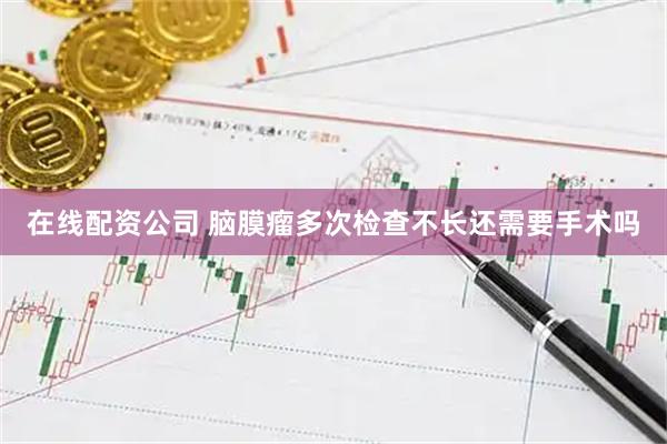 在线配资公司 脑膜瘤多次检查不长还需要手术吗
