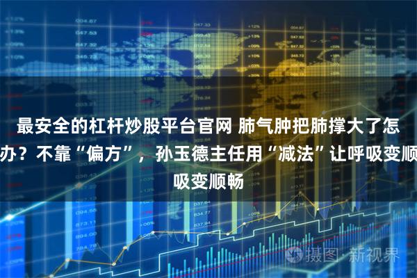 最安全的杠杆炒股平台官网 肺气肿把肺撑大了怎么办？不靠“偏方”，孙玉德主任用“减法”让呼吸变顺畅