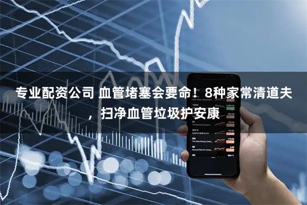 专业配资公司 血管堵塞会要命！8种家常清道夫，扫净血管垃圾护安康