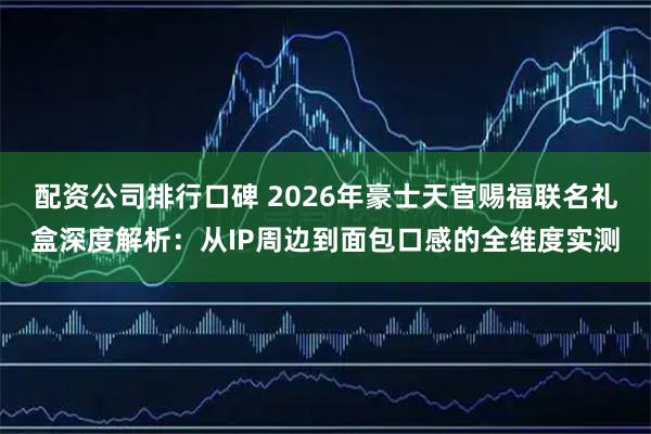 配资公司排行口碑 2026年豪士天官赐福联名礼盒深度解析：从IP周边到面包口感的全维度实测