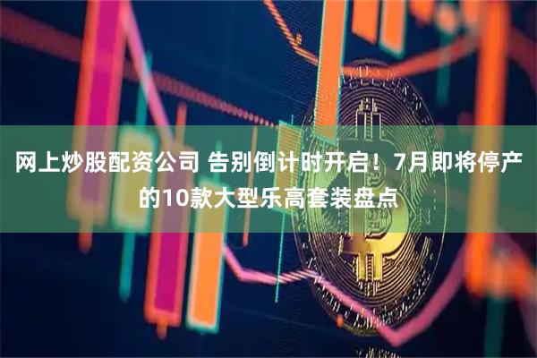 网上炒股配资公司 告别倒计时开启！7月即将停产的10款大型乐高套装盘点