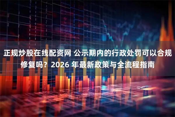 正规炒股在线配资网 公示期内的行政处罚可以合规修复吗？2026 年最新政策与全流程指南