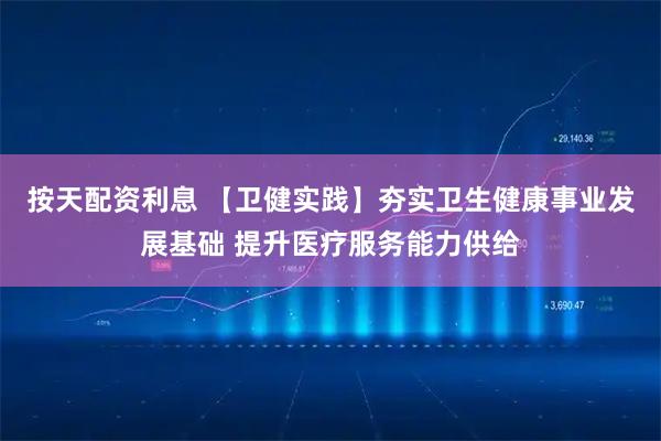 按天配资利息 【卫健实践】夯实卫生健康事业发展基础 提升医疗服务能力供给
