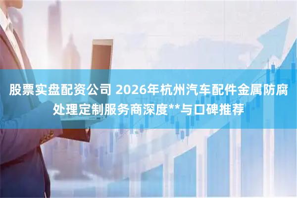 股票实盘配资公司 2026年杭州汽车配件金属防腐处理定制服务商深度**与口碑推荐