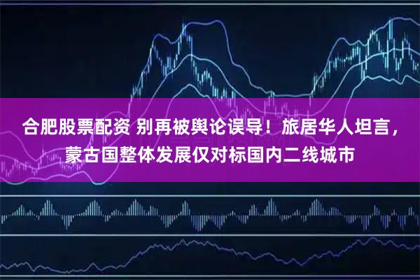 合肥股票配资 别再被舆论误导！旅居华人坦言，蒙古国整体发展仅对标国内二线城市