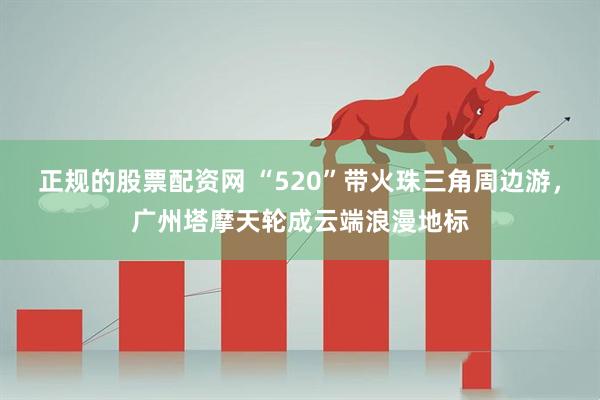 正规的股票配资网 “520”带火珠三角周边游，广州塔摩天轮成云端浪漫地标