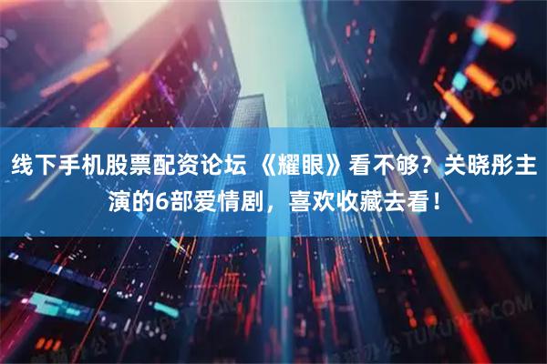 线下手机股票配资论坛 《耀眼》看不够？关晓彤主演的6部爱情剧，喜欢收藏去看！