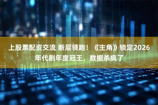 上股票配资交流 断层领跑！《主角》锁定2026年代剧年度冠王，数据杀疯了