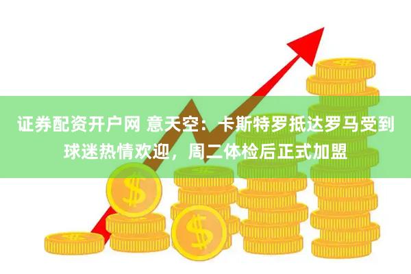 证券配资开户网 意天空：卡斯特罗抵达罗马受到球迷热情欢迎，周二体检后正式加盟