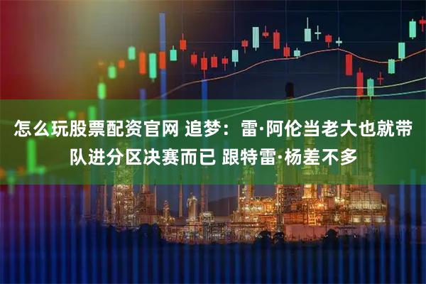 怎么玩股票配资官网 追梦：雷·阿伦当老大也就带队进分区决赛而已 跟特雷·杨差不多