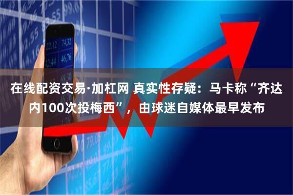 在线配资交易·加杠网 真实性存疑：马卡称“齐达内100次投梅西”，由球迷自媒体最早发布