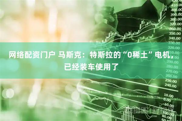 网络配资门户 马斯克：特斯拉的“0稀土”电机，已经装车使用了