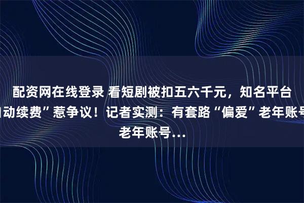配资网在线登录 看短剧被扣五六千元，知名平台“自动续费”惹争议！记者实测：有套路“偏爱”老年账号…