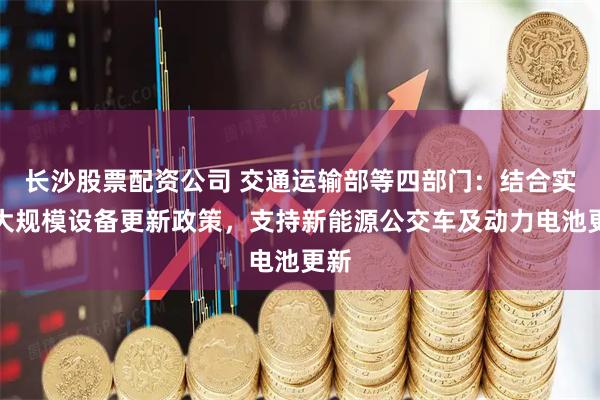长沙股票配资公司 交通运输部等四部门：结合实施大规模设备更新政策，支持新能源公交车及动力电池更新