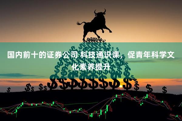 国内前十的证券公司 科技通识课，促青年科学文化素养提升