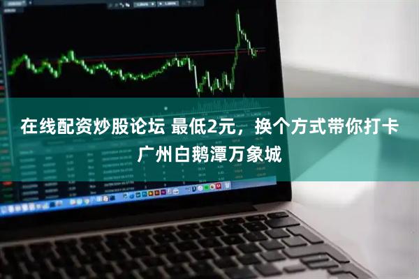 在线配资炒股论坛 最低2元，换个方式带你打卡广州白鹅潭万象城