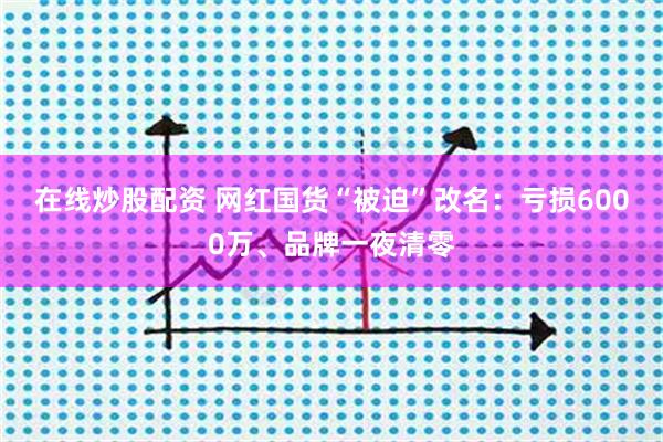 在线炒股配资 网红国货“被迫”改名：亏损6000万、品牌一夜清零